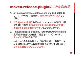 maven-release-pluginのことを忘れる	
1.  mvn release:prepare release:perform のように簡単
なコマンド一発にできるが、pom.xmlがややこしくなり
がち。	
2.  どうせjenkinsを使うのだから、pom.xmlにややこしい設
定を書く代わりにビルドジョブ上にUNIXコマンドを書く
ようにするほうがわかりやすい＆メンテしやすい。	
3.  「maven-release-pluginは、-SNAPSHOTなversion指
定が自分自身や依存先に指定されていないかまで
チェックしてくれるんだぜ！」	
→そういうのも最近はセントラルリポジトリ（のステージ
ング環境）にUPする段階で自動チェックしてくれるから
必ずしも自分でやらなくてもいい。	
15
 