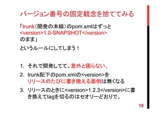 バージョン番号の固定観念を捨ててみる	
「trunk（開発の本線）のpom.xmlはずっと
<version>1.0-SNAPSHOT</version>
のまま」
というルールにしてしまう！
	
1.  それで開発してて、意外と困らない。	
2.  trunk配下のpom.xmlの<version>を
リリースのたびに書き換える面倒は無くなる
3.  リリースのときに<version>1.2.3</version>に書
き換えてtagを切るのはセオリーどおりで。
19
 