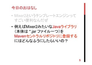 今日のおはなし	
•  Mixer2というテンプレートエンジンって
すごい便利なんだぜ
•  例えばMixer2みたいなJavaライブラリ
（本体は *.jar ファイル一つ）を
Mavenセントラルリポジトリに登録する
にはどんなふうにしたらいいの？
5
 