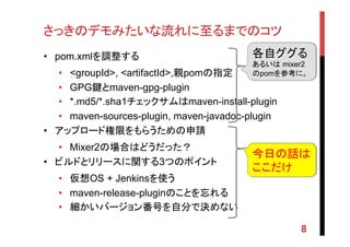 さっきのデモみたいな流れに至るまでのコツ	
•  pom.xmlを調整する
•  <groupId>, <artifactId>,親pomの指定
•  GPG鍵とmaven-gpg-plugin
•  *.md5/*.sha1チェックサムはmaven-install-plugin
•  maven-sources-plugin, maven-javadoc-plugin
•  アップロード権限をもらうための申請
•  Mixer2の場合はどうだった？
•  ビルドとリリースに関する3つのポイント
•  仮想OS + Jenkinsを使う
•  maven-release-pluginのことを忘れる
•  細かいバージョン番号を自分で決めない
8
今日の話は
ここだけ	
各自ググる
あるいは mixer2
のpomを参考に。
 