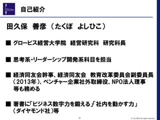 自己紹介
　田久保　善彦　（たくぼ　よしひこ）
　■  グロービス経営大学院　経営研究科　研究科長
　■  思考系・リーダーシップ開発系科目を担当
　■  経済同友会幹事、経済同友会　教育改革委員会副委員長　
　  （2013年）、ベンチャー企業社外取締役、NPO法人理事
　  等も務める
　■  著書に「ビジネス数字力を鍛える」「社内を動かす力」
　  （ダイヤモンド社）等
-2- © GLOBIS All rights reserved.
 