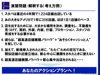 1. スタバは直近の4年間で1,224店舗出店している
2. あの大きなアメリカで1年に306店舗。ほぼ1日1店舗のペース
3. 店を出するためには、大まかな場所を決め、調査をし、不動産を
見つけて、契約、外装、内装、什器、プロモーション、スタッフの
育成をする必要がある
4. 彼らは、”超高速店舗展開ノウハウ”＋“おそらくキャッシュと人”
を有している
5. 加えて、新規参入されたときに、“たたく”ための定石である、
類似店舗の近接立地は、都心中心に展開をされたときに使えない
6. 超高速店舗展開ノウハウ＋都心集中出店をされると・・・・
演習問題：解釈する（考え方例）
あなたのアクションプランへ！-20- © GLOBIS All rights reserved.
 