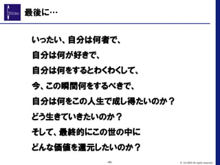 最後に…
　　いったい、自分は何者で、
　　自分は何が好きで、
　　自分は何をするとわくわくして、
　　今、この瞬間何をするべきで、
　　自分は何をこの人生で成し得たいのか？
　　どう生きていきたいのか？
　　そして、最終的にこの世の中に
　　どんな価値を還元したいのか？
-40- © GLOBIS All rights reserved.
 
