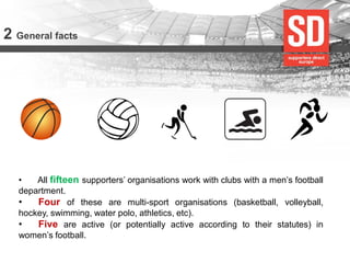 2 General facts 
• All fifteen supporters’ organisations work with clubs with a men’s football department. 
• Four of these are multi-sport organisations (basketball, volleyball, hockey, swimming, water polo, athletics, etc). 
• Five are active (or potentially active according to their statutes) in women’s football.  