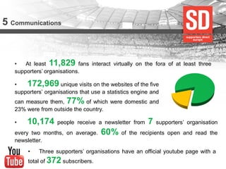 5 Communications 
•At least 11,829 fans interact virtually on the fora of at least three supporters’ organisations. 
• 172,969 unique visits on the websites of the five supporters’ organisations that use a statistics engine and can measure them, 77% of which were domestic and 23% were from outside the country. 
• 10,174 people receive a newsletter from 7 supporters’ organisation every two months, on average. 60% of the recipients open and read the newsletter. 
•Three supporters’ organisations have an official youtube page with a total of 372 subscribers.  