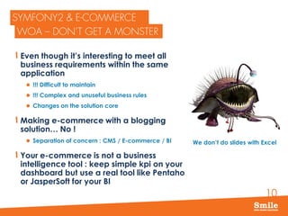 10
Even though it’s interesting to meet all
business requirements within the same
application
 !!! Difficult to maintain
 !!! Complex and unuseful business rules
 Changes on the solution core
Making e-commerce with a blogging
solution… No !
 Separation of concern : CMS / E-commerce / BI
Your e-commerce is not a business
intelligence tool : keep simple kpi on your
dashboard but use a real tool like Pentaho
or JasperSoft for your BI
We don’t do slides with Excel
 