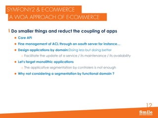 12
Do smaller things and reduct the coupling of apps
 Core API
 Fine management of ACL through an oauth server for instance…
 Design applications by domain:Doing less but doing better
o Facilitate the update of a service / its maintenance / its availability
 Let‘s forget monolithic applications
o The applicative segmentation by controlers is not enough
 Why not considering a segmentation by functional domain ?
 