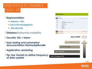 14
Representation
 Hateoas + HAL
 json/xml/messagepack
 Microformats
Stateless:Horizontal scalability
Security: SSL + token
Easy testing and automated
documentation NelmioApiBundle
Applicative versioning
Tip: Use Varnish to define frequency
of data update
 