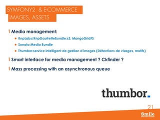 21
Media management:
 KnpLabs/KnpGaufretteBundle:s3, MongoGridFS
 Sonata Media Bundle
 Thumbor:service intelligent de gestion d’images (Détections de visages, motifs)
Smart interface for media management ? Ckfinder ?
Mass processing with an asynchronous queue
 
