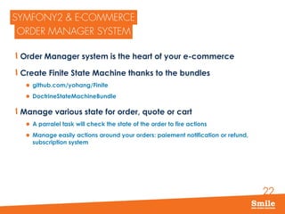 22
Order Manager system is the heart of your e-commerce
Create Finite State Machine thanks to the bundles
 github.com/yohang/Finite
 DoctrineStateMachineBundle
Manage various state for order, quote or cart
 A parralel task will check the state of the order to fire actions
 Manage easily actions around your orders: paiement notification or refund,
subscription system
 