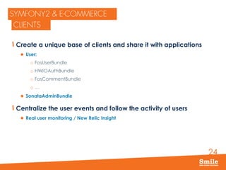 24
Create a unique base of clients and share it with applications
 User:
o FosUserBundle
o HWIOAuthBundle
o FosCommentBundle
o …
 SonataAdminBundle
Centralize the user events and follow the activity of users
 Real user monitoring / New Relic Insight
 