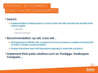 27
Search:
 Implementation of Elasticsearch or Solr to index the PIM and take the benefit of the
search engine
o API REST
o Search features
Recommendation: up sell, cross sell…
 Management of affinitiy with a product at every purchase or creatino of product list
to make a simple recommendation
 Design of business rules with ExpressionLanguage to associate a product
Implement third-party solutions such as: Prediggo, Fredhopper,
Compario…
 