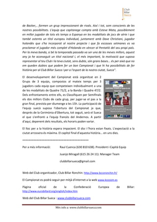 Més info a: www.clubbillarsueca.com
de Backer,.. formen un grup impressionant de rivals. Així i tot, som conscients de les
nostres possibilitats. L'equip que capitanege compta amb Esteve Mata, possiblement
en millor jugador de tots els temps a Espanya en les modalitats de jocs de sèrie i que
també ostenta un títol europeu individual, juntament amb Dave Christiani, jugador
holandès que s'ha incorporat al nostre projecte i que fa escasses setmanes es va
proclamar el jugador més complet d'Holanda en vèncer al Pentatló del seu propi país.
Per la meva banda, si bé la temporada passada va ser una de les meves millors, aquest
any ja he aconseguit un títol nacional i, el més important, la motivació que suposa
representar al teu Club i la teva ciutat, sens dubte, són grans bases... és per això que no
em queden dubtes que podem fer un bon Campionat i que hi ha possibilitats de fer
història per al Club Billar Sueca i per a l'esport de la nostra ciutat, Sueca".
El desenvolupament del Campionat està organitzat en 2
Grups de 3 equips, compostos al mateix temps per 3
jugadors cada equip que competeixen individualment a una
de les modalitats de Quadre 71/2, a la Banda i Quadre 47/2.
Dels enfrontaments entre ells, es Classifiquen per Semifinals
els dos millors Clubs de cada grup, per jugar-se el pas a la
gran final, prevista per diumenge a les 15h. La participació de
l'equip suecà suposa l'obertura del Campionat ja que,
després de la Cerimònia d'Obertura, tot seguit, serà el Sueca
el que s'enfronti a l'equip francès del Andernos. A partir
d'aquí, depenent dels resultats, els horaris poden variar.
El lloc per a la història espera impacient. El dia i l'hora estan fixats. L'expectació a la
ciutat arrossera és màxima. El capítol final d'aquesta història... en uns dies.
==========================================
Per a més informació: Raul Cuenca (630 810 638). President i Capità Equip
Juanjo Miragall (615 26 24 11). Manager Team
clubbillarsueca@gmail.com
Web del Club organitzador, Club Billar Ronchin: http://www.bccoronchin.fr/
El Campionat es podrà seguir per mitjà d'internet a la web www.kozoom.es
Pàgina oficial de la Confederació Europea de Billar:
http://www.eurobillard.org/english/index.htm
Web del Club Billar Sueca : www.clubbillarsueca.com
 