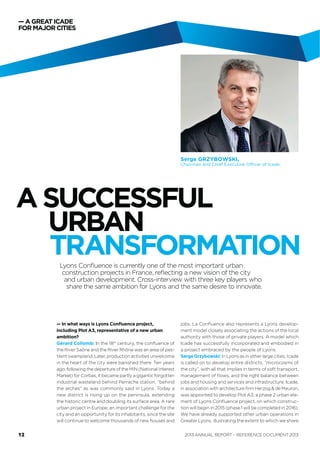 — A GREAT ICADE
FOR MAJOR CITIES
represents a Lyons development model closely asso-
ciating the actions of the local authority with those of
private players. A model which Icade has successfully
incorporated and embodied in a project embraced by
the people of Lyons.
SergeGrzybowski: In Lyons as in other large cities, Icade
is called on to develop entire districts, “microcosms of
the city”, with all that implies in terms of soft transport,
management of ﬂows, and the right balance between
jobs and housing and services and infrastructure. Icade,
in association with architecture ﬁrm Herzog & de Meuron,
was appointed to develop Plot A3, a phase 2 urban ele-
ment of Lyon Conﬂuence project, on which construction
will begin in 2015 (phase 1 will be completed in 2016).
We have already supported other urban operations in
Greater Lyons, illustrating the extent to which we share
Serge GRZYBOWSKI,
Chairman and Chief Executive Officer of Icade.
Lyon Conﬂuence is currently one of the most important urban
construction projects in France, reﬂecting a new vision of the city and
urban development. Cross-interview with three key players who
share the same ambition for Lyons and the same desire to innovate.
— In what ways is Lyon Conﬂuence project, including
Plot A3, representative of a new urban ambition?
Gérard Collomb: In the 18th
century, the conﬂuence
of the River Saône and the River Rhône was an area
of pestilent swampland. Later, production activities
unwelcome in the heart of the city were banished
there. Ten years ago, following the departure of the
MIN (National Interest Market) for Corbas, it became
partly a gigantic forgotten industrial wasteland behind
Perrache station, “behind the arches” as was commonly
said in Lyons. Today a new district is rising up on the
peninsula, extending the historic centre and doubling
its surface area. A rare urban project in Europe, an
important challenge for the city and an opportunity for
its inhabitants, since the site will continue to welcome
thousands of new houses and jobs. La Conﬂuence also
A SUCCESSFUL
URBAN
TRANSFORMATION
ANNUAL REPORT – REFERENCE DOCUMENT 201312
 