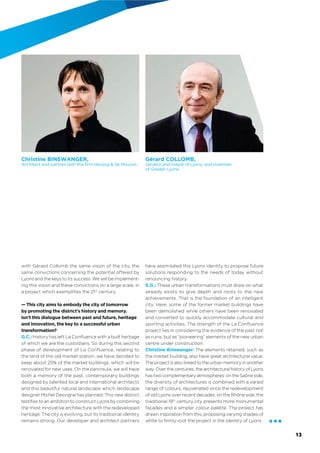 with Gérard Collomb the same vision of the city, the
same convictions concerning the potential offered by
Lyons and the keys to its success. We will be implement-
ing this vision and these convictions on a large scale, in
a project which exempliﬁes the 21st
 century.
— This city aims to embody the city of tomorrow
by promoting the district’s history and memory.
Isn’t this dialogue between past and future, heritage
and innovation, the key to a successful urban
transformation?
G.C.: History has left La Conﬂuence with a built heritage
of which we are the custodians. So during this second
phase of development of La Conﬂuence, relating to
the land of the old market station, we have decided to
keep about 25% of the market buildings, which will be
renovated for new uses. On the peninsula, we will have
both a memory of the past, contemporary buildings
designed by talented local and international architects
and this beautiful natural city which landscape designer
Michel Desvigne has planned. This new district testi-
ﬁes to an ambition to construct Lyons by combining
the most innovative architecture with the redeveloped
heritage. The city is evolving, but its traditional identity
remains strong. Our developer and architect partners
have assimilated this Lyons identity to propose future
solutions responding to the needs of today without
disowning history.
S.G.: These urban transformations must draw on what
already exists to give depth and roots to the new
achievements. That is the foundation of an intelligent
city. Here, some of the former market buildings have
been demolished while others have been renovated
and converted to quickly accommodate cultural and
sporting activities. The strength of the La Conﬂuence
project lies in considering the evidence of the past not
as ruins, but as “pioneering” elements of the new urban
centre under construction.
Christine Binswanger: The elements retained, such as
the market building, also have great architectural value.
The project is also linked to the urban memory in another
way. Over the centuries, the architectural history of Lyons
has two complementary atmospheres: on the Saône side,
the diversity of architectures is combined with a varied
range of colours, rejuvenated since the redevelopment
of old Lyons over recent decades; on the Rhône side, the
traditional 19th
century city presents more monumental
façades and a simpler colour palette. The project has
drawn inspiration from this, proposing varying shades of
white to ﬁrmly root the project in the identity of Lyons.
Christine BINSWANGER,
Architect and partner with the firm Herzog & de Meuron.
Gérard COLLOMB,
Senator and mayor of Lyons, and chairman
of Greater Lyons.
đđđ
13
 