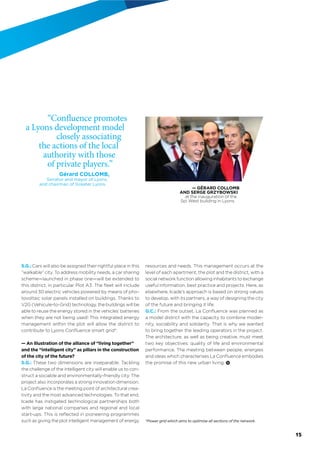 S.G.: Cars will also be assigned their rightful place in this
“walkable” city. To address mobility needs, a car sharing
scheme—launched in phase one—will be extended to
this district, in particular Plot A3. The ﬂeet will include
around 30 electric vehicles powered by means of pho-
tovoltaic solar panels installed on buildings. Thanks to
V2G (Vehicule-to-Grid) technology, the buildings will be
able to reuse the energy stored in the vehicles’ batteries
when they are not being used! This integrated energy
management within the plot will allow the district to
contribute to Lyon Conﬂuence smart grid*.
— An illustration of the alliance of “living together”
and the “intelligent city” as pillars in the construction
of the city of the future?
S.G.: These two dimensions are inseparable. Tackling
the challenge of the intelligent city will enable us to con-
struct a sociable and environmentally-friendly city. The
project also incorporates a strong innovation dimension.
La Conﬂuence is the meeting point of architectural crea-
tivity and the most advanced technologies. To that end,
Icade has instigated technological partnerships both
with large national companies and regional and local
start-ups. This is reﬂected in pioneering programmes
such as giving the plot intelligent management of energy
resources and needs. This management occurs at the
level of each apartment, the plot and the district, with a
social network function allowing inhabitants to exchange
useful information, best practice and projects. Here, as
elsewhere, Icade’s approach is based on strong values
to develop, with its partners, a way of designing the city
of the future and bringing it life.
G.C.: From the outset, La Conﬂuence was planned as
a model district with the capacity to combine moder-
nity, sociability and solidarity. That is why we wanted
to bring together the leading operators in the project.
The architecture, as well as being creative, must meet
two key objectives: quality of life and environmental
performance. The meeting between people, energies
and ideas which characterises La Conﬂuence embodies
the promise of this new urban living.
*Power grid which aims to optimise all sections of the network.
“Confluence promotes
a Lyons development
model closely associating
the actions of the local
authority with those
of private players.”
Gérard COLLOMB,
Senator and mayor of Lyons,
and chairman of Greater Lyons.
— GÉRARD COLLOMB
AND SERGE GRZYBOWSKI
at the inauguration of the
Spi West building in Lyons.
15
 