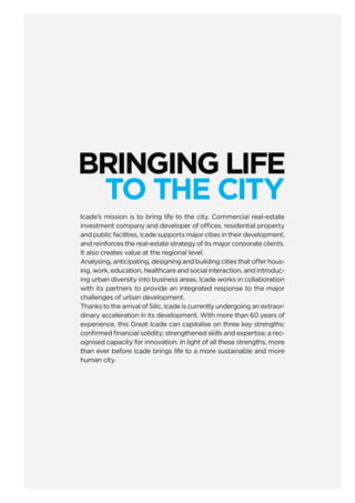 BRINGING LIFE
TO THE CITY
Icade’s mission is to bring life to the city. Commercial real-estate
investment company and developer of offices, residential property
and public facilities, Icade supports major cities in their development,
and reinforces the real-estate strategy of its major corporate clients.
It also creates value at the regional level.
Analysing, anticipating, designing and building cities that offer hous-
ing, work, education, healthcare and social interaction, and introduc-
ing urban diversity into business areas, Icade works in collaboration
with its partners to provide an integrated response to the major
challenges of urban development.
Thanks to the arrival of Silic, Icade is currently undergoing an extraor-
dinary acceleration in its development. With more than 60 years of
experience, this Great Icade can capitalise on three key strengths:
conﬁrmed ﬁnancial solidity; strengthened skills and expertise; a rec-
ognised capacity for innovation. In light of all these strengths, more
than ever before Icade brings life to a more sustainable and more
human city.
 