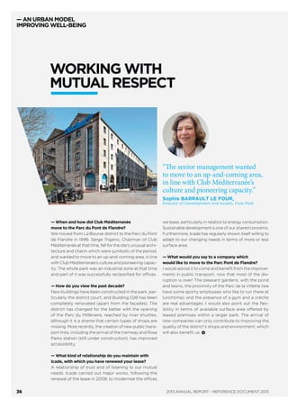 — AN URBAN MODEL
IMPROVING WELL-BEING
— What added value
does the expanded
Icade offer its clients?
Jérôme Klein:
The complementarity
of our business parks,
ideally located in
Greater Paris, will allow
our existing and future
clients to carry out
the best geographical
trade-offs and adapt
their sites to their
changing needs.
Philippe Villeret:
The scope and diversity
of our portfolio and
the range of our
solutions mean we are
in a position to respond
to all types of needs
in the Ile-de-France
region.
— What is your view of
the client relationship?
Rémi Lemay: In 2013,
we established a close
working relationship
between Icade’s
Key Accounts,
Institutional Relations
and Communications
division (DGCCO)
and its Sales division,
with the aim of
improving our client
relations. The quality
of the relationship
forged between
the Head of Key
Accounts and the client
is based on trust
and conﬁdentiality.
It is essential for
this transparency
and the smooth ﬂow
of information to be
two-way. As Head of
Key Accounts, my role
is to listen to my clients’
needs before, during
and after the project,
in collaboration
with internal operational
staff. It is a role which
allows me to offer
the best proposal and
the optimal solution
and to provide our
clients with the right
skills and expertise
at the right time.
— What are the
implications of
this change of scale
in terms of the sales
approach?
P.V.: The Sales division
has been reorganised
to concentrate its action
on being attentive
to the market and
the client relationship.
At the same time,
the segmentation
of teams is designed
to reinforce their
regional presence.
The objective is also
to better coordinate
our actions with those
of our speciﬁers,
by providing these
brokers with tools
tailored to working
alongside us.
J.K.: This is
accompanied
by a greater
cross-functionality
within Icade. Each
salesperson work
closely with
an asset manager,
to prepare development
forecasts for example,
and with a property
manager regarding
buildings’ operational
aspects.
— What are your
priorities for 2014?
R.L.: The results
achieved in 2013 make
us optimistic, although
realistic, about the
prospects for 2014.
Our priority this year
will be to help the Sales
division achieve
its objectives, such as
reducing vacancy,
and allow the
development of new
real-estate projects,
in which the relationship
depends on ﬁnding
a tenant or an investor.
Rémi LEMAY, Head of Key Accounts,
Institutional Relations and Communications
division (DGCCO).
Jérôme KLEIN, Head of Asset
Management, Commercial Property
Investment.
Philippe VILLERET, Sales Director,
Parks and Regions.
A NEW CLIENT
RELATIONSHIP
ANNUAL REPORT – REFERENCE DOCUMENT 201334
 