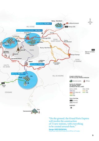 VAL-DE-MARNE
ESSONNE
HAUTS-
DE-SEINE
VAL-D’OISE
SEINE-
ET-MARNE
SEINE-
SAINT-DENIS
PARIS
11
11 16
TGV
TGV
TGV
TGV
16
17
17
15
15
15
14
1418
Rosny-Bois Perrier
Champigny
Centre
Le Bourget RER
Clichy
Montfermeil
Aulnay
Noisy-Champs
Le Mesnil-Amelot
Massy
TGV
La Défense
Roissy CDG
Saint-Denis-
Pleyel
Roissy – Paris Nord 2
LIGNE15
LIGNE15
LIGNE14
LIGNE15
LIGNE11
LIGNE16
LIGNE17
LIGNES16et17
“On the ground, the Grand Paris Express
will involve the construction
of 72 new stations, with everything
to be created around them.”
Serge GRZYBOWSKI,
Chairman and Chief Executive Officer of Icade.
N
Business parks Offices
ICADE’S PORTFOLIO
IN THE ILE-DE-FRANCE REGION
DATE OF OPENING
OF GRAND PARIS
EXPRESS METRO LINES
Before 2030 After 2030
TGV STATION
Existing
M14
M15, M16, M17
M11
M18
M11
M18
Planned
AIRPORT
TGV
5
 