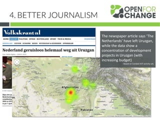 4. BETTER JOURNALISM
The newspaper article says ‘The
Netherlands’ have left Uruzgan,
while the data show a
concentration of development
projects in Uruzgan (with
increasing budget)
- Based on Cordaid IATI activity set.
 