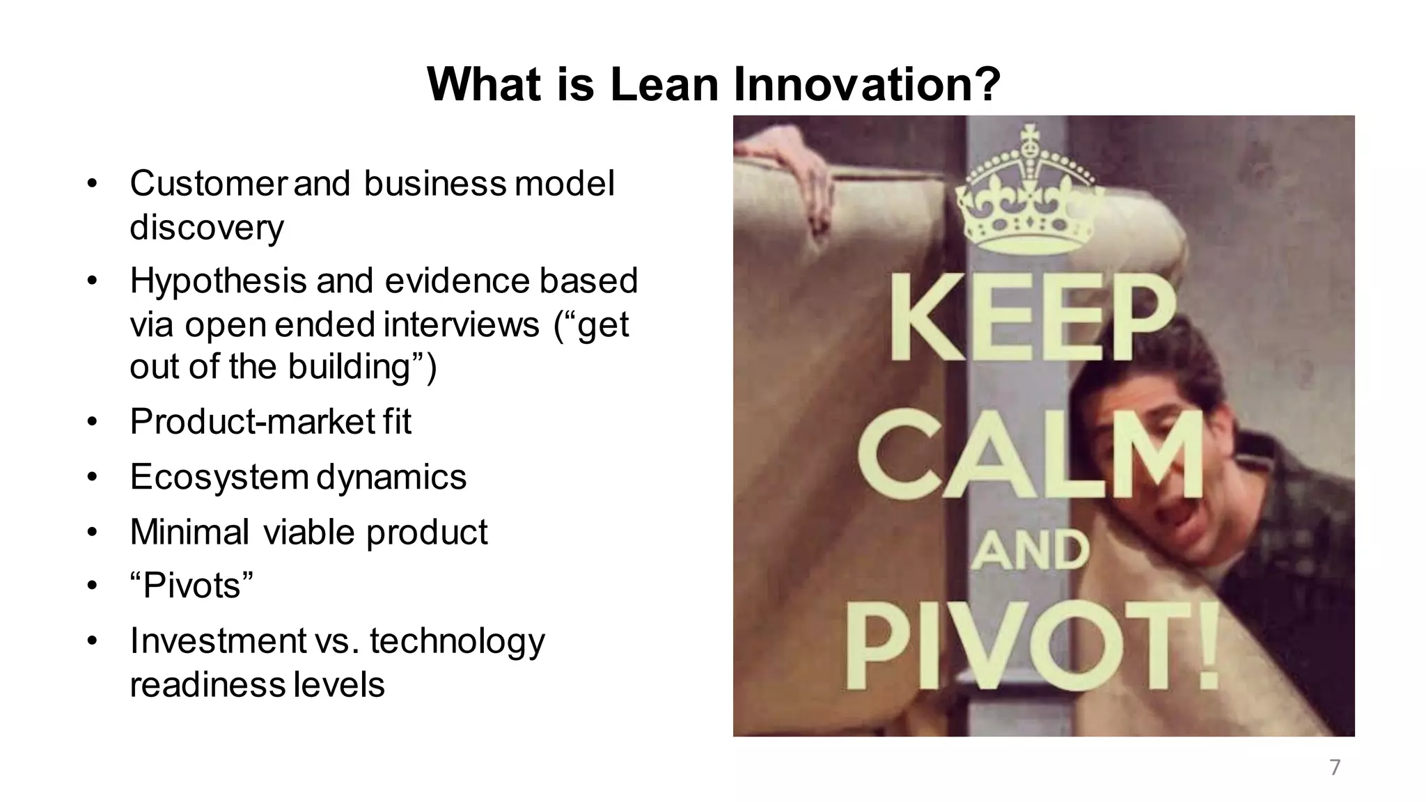 What is Lean Innovation?
• Customerand business model
discovery
• Hypothesis and evidence based
via open ended interviews (“get
out of the building”)
• Product-market fit
• Ecosystem dynamics
• Minimal viable product
• “Pivots”
• Investment vs. technology
readiness levels
7
 