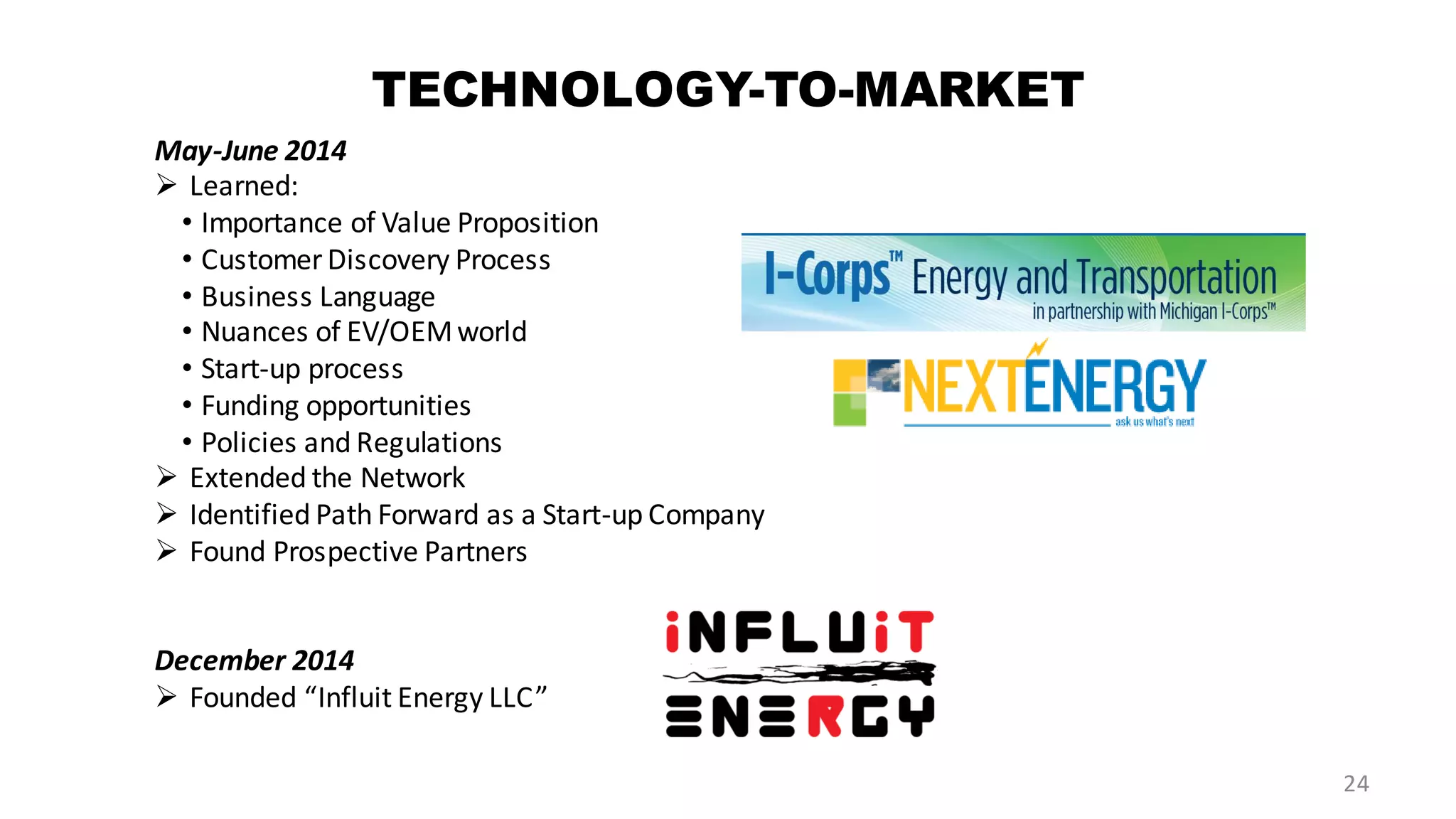 TECHNOLOGY-TO-MARKET
May-June 2014
 Learned:
• Importance of Value Proposition
• CustomerDiscovery Process
• Business Language
• Nuances of EV/OEMworld
• Start-up process
• Funding opportunities
• Policies and Regulations
 Extended the Network
 Identified Path Forward as a Start-up Company
 Found Prospective Partners
December 2014
 Founded “Influit Energy LLC”
24
 