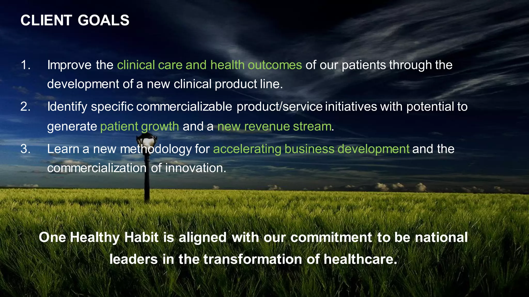CLIENT GOALS
1. Improve the clinical care and health outcomes of our patients through the
development of a new clinical product line.
2. Identify specific commercializable product/service initiatives with potential to
generate patient growth and a new revenue stream.
3. Learn a new methodology for accelerating business development and the
commercialization of innovation.
One Healthy Habit is aligned with our commitment to be national
leaders in the transformation of healthcare.
 