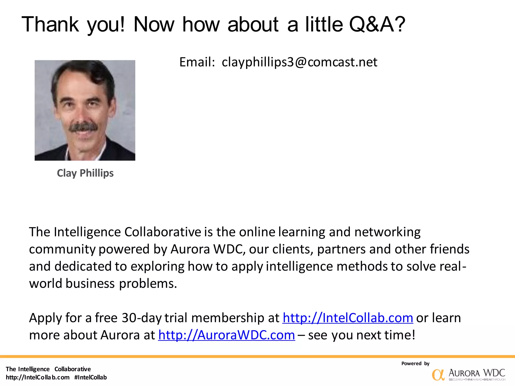 The Intelligence Collaborative
http://IntelCollab.com #IntelCollab
Powered by
Thank you! Now how about a little Q&A?
Clay Phillips
Email: clayphillips3@comcast.net
The Intelligence Collaborative is the online learning and networking
community powered by Aurora WDC, our clients, partners and other friends
and dedicated to exploring how to apply intelligence methods to solve real-
world business problems.
Apply for a free 30-day trial membership at http://IntelCollab.com or learn
more about Aurora at http://AuroraWDC.com – see you next time!
 