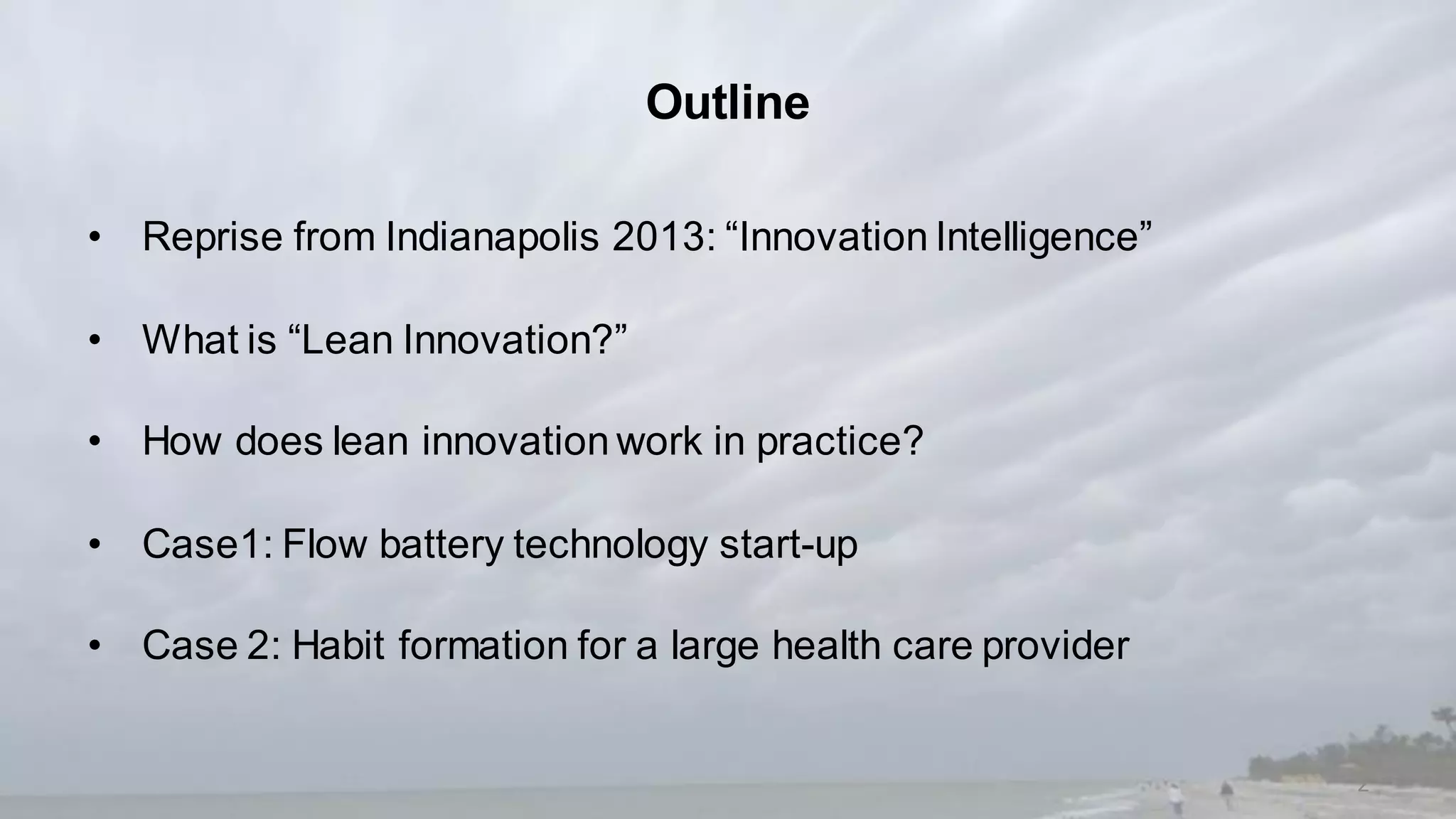 Outline
• Reprise from Indianapolis 2013: “Innovation Intelligence”
• What is “Lean Innovation?”
• How does lean innovation work in practice?
• Case1: Flow battery technology start-up
• Case 2: Habit formation for a large health care provider
2
 