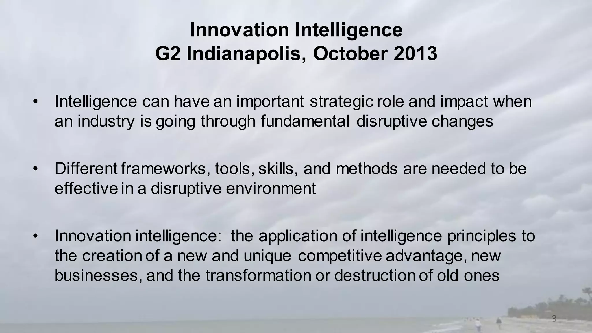3
• Intelligence can have an important strategic role and impact when
an industry is going through fundamental disruptive changes
• Different frameworks, tools, skills, and methods are needed to be
effective in a disruptive environment
• Innovation intelligence: the application of intelligence principles to
the creation of a new and unique competitive advantage, new
businesses, and the transformation or destruction of old ones
Innovation Intelligence
G2 Indianapolis, October 2013
 