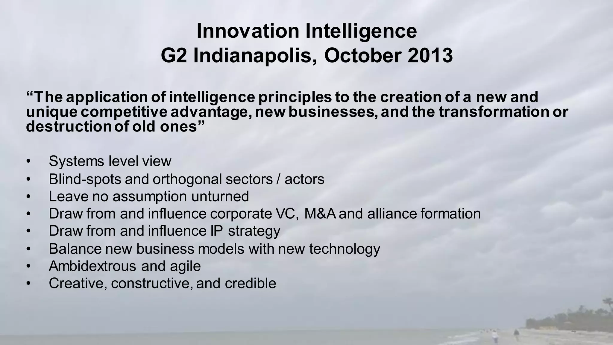 Innovation Intelligence
G2 Indianapolis, October 2013
“The application of intelligence principles to the creation of a new and
unique competitive advantage,new businesses,and the transformation or
destructionof old ones”
• Systems level view
• Blind-spots and orthogonal sectors / actors
• Leave no assumption unturned
• Draw from and influence corporate VC, M&A and alliance formation
• Draw from and influence IP strategy
• Balance new business models with new technology
• Ambidextrous and agile
• Creative, constructive, and credible
4
 