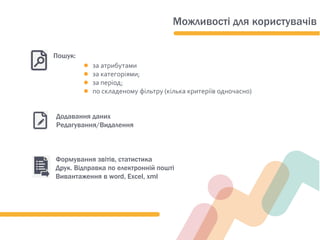 ● за атрибутами
● за категорiями;
● за період;
● по складеному фільтру (кілька критеріїв одночасно)
Пошук:
Формування звітів, статистика
Друк. Відправка по електронній пошті
Вивантаження в word, Exсel, xml
Додавання даних
Редагування/Видалення
Можливості для користувачів
 