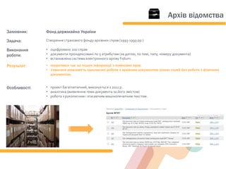 Замовник: Фонд держмайна України
Задача: Створення страхового фонду архівних справ (1993-1999 рр.)
Виконання
роботи:
• оцифровано 200 справ
• документи проіндексовані по 5 атрибутам (за датою, по темі, типу, номеру документа)
• встановлена система електронного архіву Folium.
Результат: • скоротився час на пошук інформації з майнових прав
• з'явилася можливість одночасної роботи з архівним документом різних служб без роботи з фізичним
документом.
Особливості: • проект багатоетапний, виконується з 2011 р.
• аналітика (виявлення теми документа за його змістом)
• робота з рукописним і згасаючим машінопечатним текстом.
Архів відомства
 