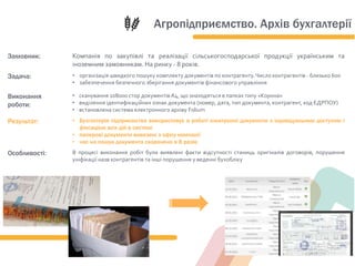 Замовник: Компанія по закупівлі та реалізації сільськогосподарської продукції українським та
іноземним замовникам. На ринку - 8 років.
Задача: • організація швидкого пошуку комплекту документів по контрагенту.Число контрагентів - близько 600
• забезпечення безпечного зберігання документів фінансового управління
Виконання
роботи:
• сканування 108000 стор документів А4, що знаходяться в папках типу «Корона»
• виділення ідентифікаційних ознак документа (номер, дата, тип документа, контрагент, код ЄДРПОУ)
• встановлена система електронного архіву Folium
Результат: • Бухгалтерія підприємства використовує в роботі електронні документи з індивідуальним доступом і
фіксацією всіх дій в системі
• паперові документи вивезені з офісу компанії
• час на пошук документа скорочено в 8 разів
Особливості: В процесі виконання робіт були виявлені факти відсутності станиць оригіналів договорів, порушення
уніфікації назв контрагентів та інші порушення у веденні бухобліку
Агропідприємство. Архів бухгалтерії
 