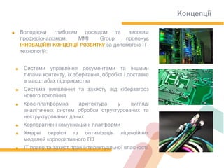 Концепції
. Володіючи глибоким досвідом та високим
професіоналізмом, ММI Group пропонує
ІННОВАЦІЙНІ КОНЦЕПЦІЇ РОЗВИТКУ за допомогою ІТ-
технологій:
. Системи управління документами та іншими
типами контенту, їх зберігання, обробка і доставка
в масштабах підприємства
. Система виявлення та захисту від кіберзагроз
нового покоління
. Крос-платформна архітектура у вигляді
аналітичних систем обробки структурованих та
неструктурованих даних
. Корпоративні комунікаційні платформи
. Хмарні сервіси та оптимізація ліцензійних
моделей корпоративного ПЗ
. ІТ право та захист прав інтелектуальної власності
 
