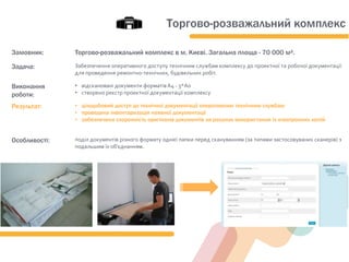 Замовник: Торгово-розважальний комплекс в м. Києві. Загальна площа - 70 000 м².
Задача: Забезпечення оперативного доступу технічним службам комплексу до проектної та робочої документації
для проведення ремонтно-технічних, будівельних робіт.
Виконання
роботи:
• відскановані документи форматів А4 - 3*А0
• створено реєстр проектної документації комплексу
Результат: • цілодобовий доступ до технічної документації оперативним технічним службам
• проведена інвентаризація наявної документації
• забезпечена схоронність оригіналів документів за рахунок використання їх електронних копій
Особливості: поділ документів різного формату однієї папки перед скануванням (за типами застосовуваних сканерів) з
подальшим їх об'єднанням.
Торгово-розважальний комплекс
 