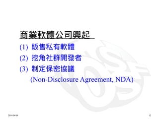 2014/04/09 12
商業軟體公司興起
(1) 販售私有軟體　
(2) 挖角社群開發者
(3) 制定保密協議
(Non-Disclosure Agreement, NDA)
 