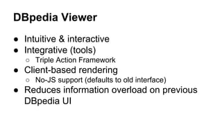 DBpedia Viewer
● Intuitive & interactive
● Integrative (tools)
○ Triple Action Framework
● Client-based rendering
○ No-JS support (defaults to old interface)
● Reduces information overload on previous
DBpedia UI
 