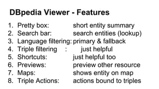 DBpedia Viewer - Features
1. Pretty box: short entity summary
2. Search bar: search entities (lookup)
3. Language filtering: primary & fallback
4. Triple filtering : just helpful
5. Shortcuts: just helpful too
6. Previews: preview other resource
7. Maps: shows entity on map
8. Triple Actions: actions bound to triples
 