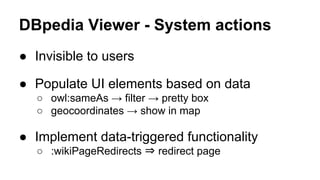 DBpedia Viewer - System actions
● Invisible to users
● Populate UI elements based on data
○ owl:sameAs → filter → pretty box
○ geocoordinates → show in map
● Implement data-triggered functionality
○ :wikiPageRedirects ⇒ redirect page
 