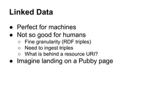 Linked Data
● Perfect for machines
● Not so good for humans
○ Fine granularity (RDF triples)
○ Need to ingest triples
○ What is behind a resource URI?
● Imagine landing on a Pubby page
 