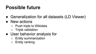 Possible future
● Generalization for all datasets (LD Viewer)
● New actions
○ Push triple to Wikidata
○ Triple validation
● User behavior analysis for
○ Entity summarization
○ Entity ranking
 