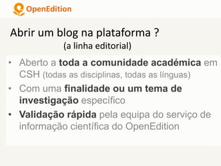 • Aberto a toda a comunidade académica em
CSH (todas as disciplinas, todas as línguas)
• Com uma finalidade ou um tema de
investigação específico
• Validação rápida pela equipa do serviço de
informação científica do OpenEdition
Abrir um blog na plataforma ?
(a linha editorial)
 