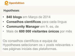 • 840 blogs em Março de 2014
• Conselhos científicos para cada língua
• Community Manager em fr, es, de
• Mais de 600 000 visitantes únicos por mês
Os conselhos científicos e equipa da
Hypotheses selecionam os « posts relevantes »
nas páginas iniciais das plataformas.
Hypotheses
 
