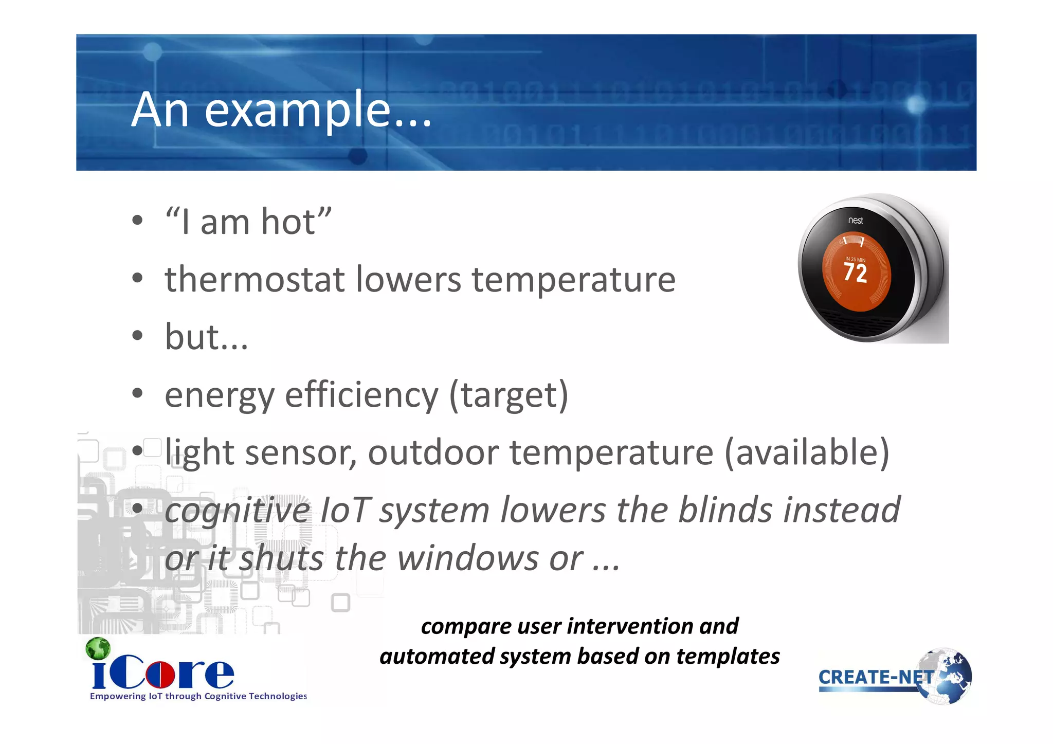 An example...
• “I am hot”
• thermostat lowers temperature
• but...
• energy efficiency (target)• energy efficiency (target)
• light sensor, outdoor temperature (available)
• cognitive IoT system lowers the blinds instead
or it shuts the windows or ...
compare user intervention and
automated system based on templates
 