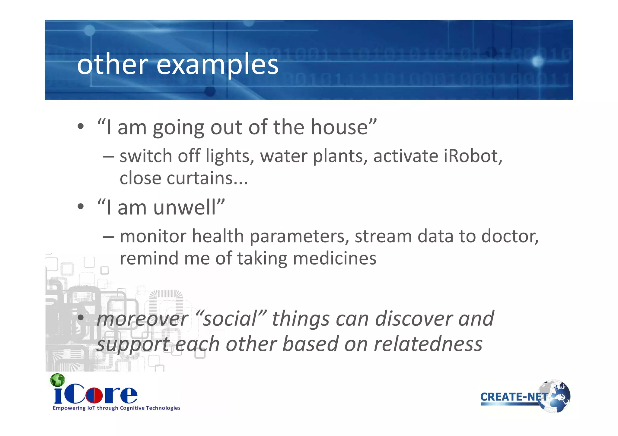 other examples
• “I am going out of the house”
– switch off lights, water plants, activate iRobot,
close curtains...
• “I am unwell”• “I am unwell”
– monitor health parameters, stream data to doctor,
remind me of taking medicines
• moreover “social” things can discover and
support each other based on relatedness
 