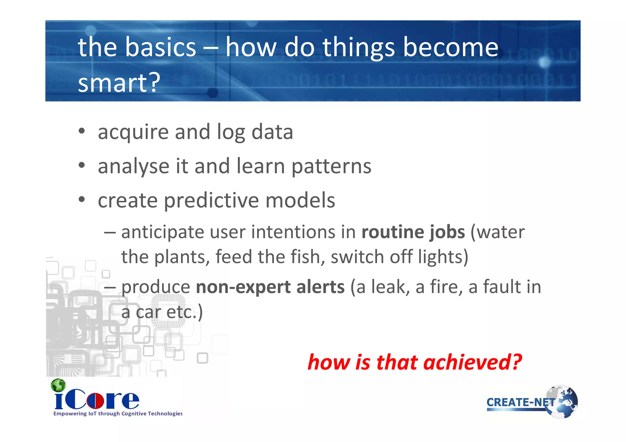the basics – how do things become
smart?
• acquire and log data
• analyse it and learn patterns
• create predictive models
– anticipate user intentions in routine jobs (water– anticipate user intentions in routine jobs (water
the plants, feed the fish, switch off lights)
– produce non-expert alerts (a leak, a fire, a fault in
a car etc.)
how is that achieved?
 