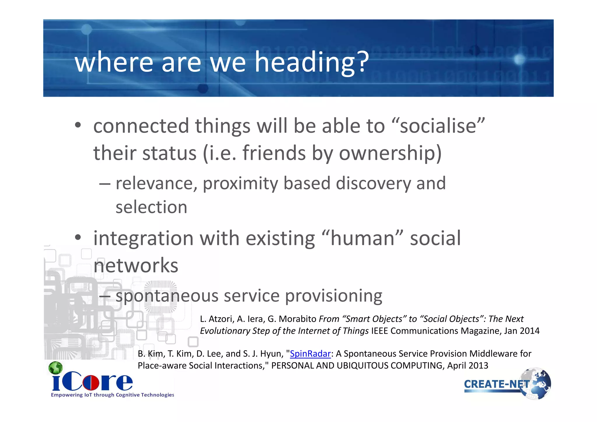 where are we heading?
• connected things will be able to “socialise”
their status (i.e. friends by ownership)
– relevance, proximity based discovery and
selectionselection
• integration with existing “human” social
networks
– spontaneous service provisioning
L. Atzori, A. Iera, G. Morabito From “Smart Objects” to “Social Objects”: The Next
Evolutionary Step of the Internet of Things IEEE Communications Magazine, Jan 2014
B. Kim, T. Kim, D. Lee, and S. J. Hyun, "SpinRadar: A Spontaneous Service Provision Middleware for
Place-aware Social Interactions," PERSONAL AND UBIQUITOUS COMPUTING, April 2013
 
