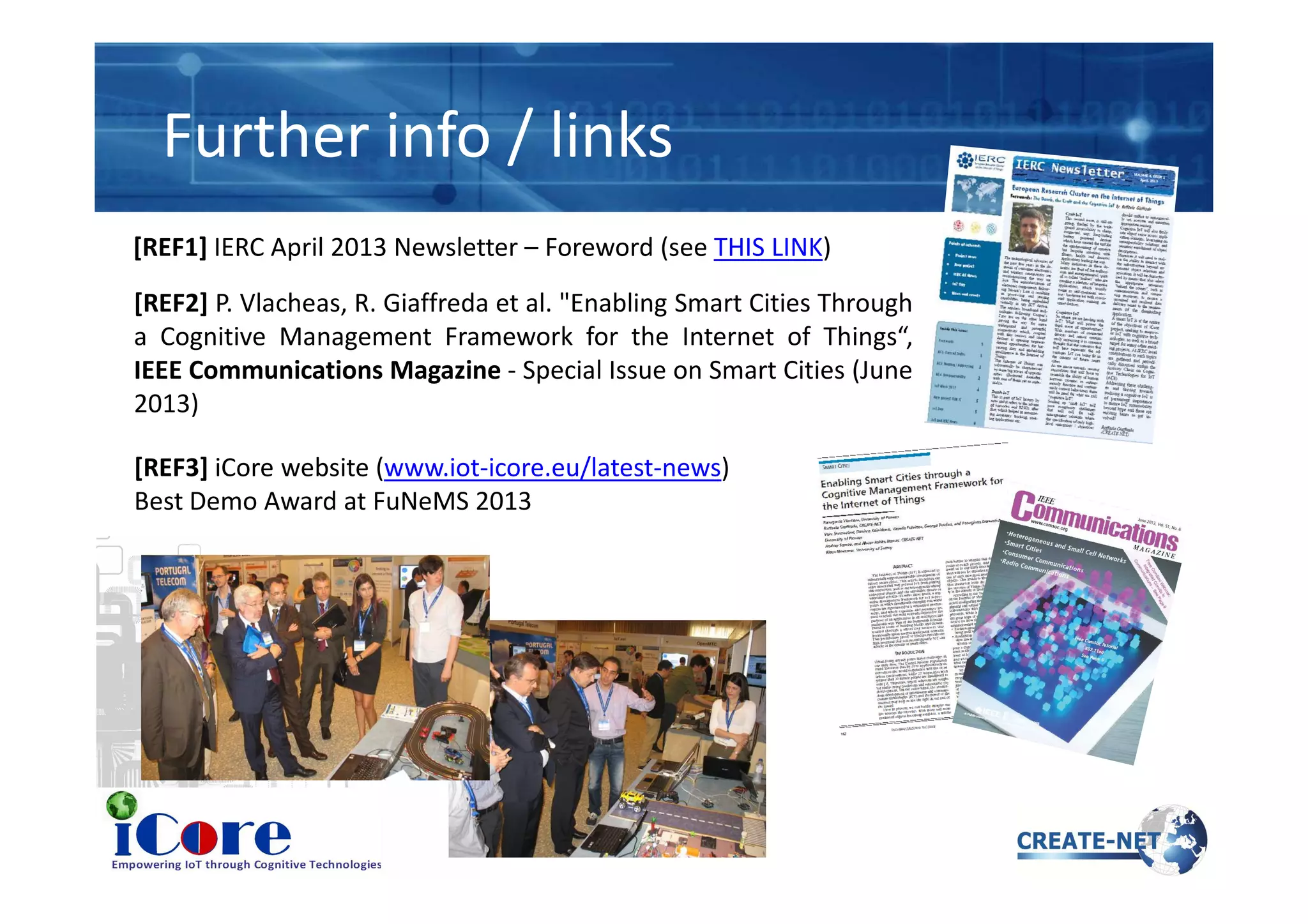 Further info / links
[REF2] P. Vlacheas, R. Giaffreda et al. "Enabling Smart Cities Through
a Cognitive Management Framework for the Internet of Things“,
IEEE Communications Magazine - Special Issue on Smart Cities (June
2013)
[REF1] IERC April 2013 Newsletter – Foreword (see THIS LINK)
[REF3] iCore website (www.iot-icore.eu/latest-news)[REF3] iCore website (www.iot-icore.eu/latest-news)
Best Demo Award at FuNeMS 2013
 
