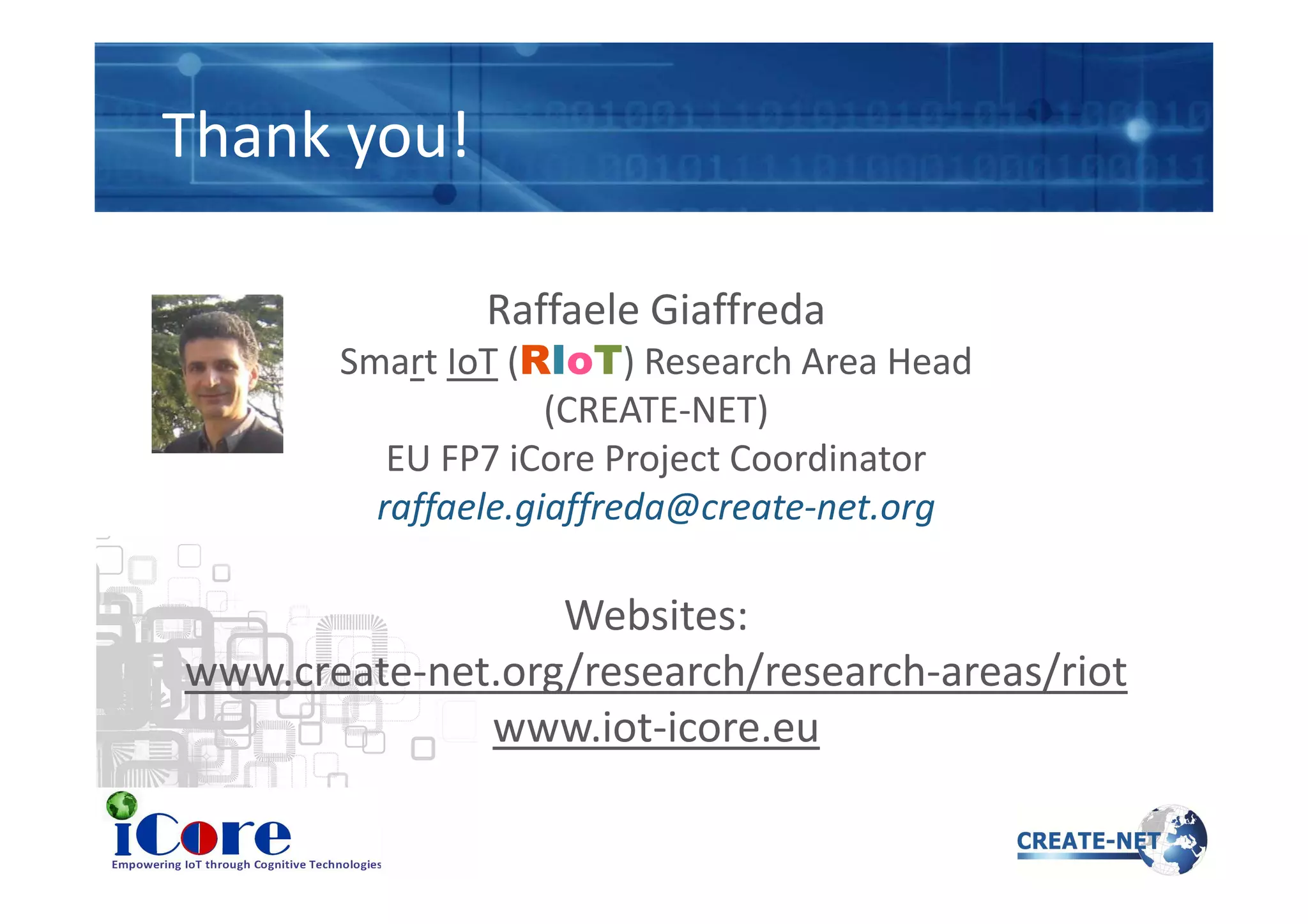 Thank you!
Raffaele Giaffreda
Smart IoT (RIoT) Research Area Head
(CREATE-NET)
EU FP7 iCore Project CoordinatorEU FP7 iCore Project Coordinator
raffaele.giaffreda@create-net.org
Websites:
www.create-net.org/research/research-areas/riot
www.iot-icore.eu
 